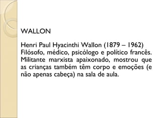 WALLON Henri Paul Hyacinthi Wallon  (1879 – 1962) Filósofo, médico, psicólogo e político francês. Militante marxista apaixonado, mostrou que as crianças também têm corpo e emoções (e não apenas cabeça) na sala de aula. 