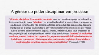 A gênese do poder disciplinar em processo
“O poder disciplinar é com efeito um poder que, em vez de se apropriar e de retirar,
tem como função maior ‘adestrar’; ou sem dúvida adestrar para retirar e se apropriar
ainda mais e melhor. Ele não amarra as forças para reduzi-las; procura ligá-las para
multiplicá-las e utilizá-las num todo. Em vez de dobrar uniformemente e por massa
tudo o que lhe está submetido, separa, analisa, diferencia, leva seus processos de
decomposição até às singularidades necessárias e suficientes. ‘Adestra’ as multidões
confusas, móveis, inúteis de corpos e forças para uma multiplicidade de elementos
individuais – pequenas células separadas, autonomias orgânicas, identidades e
continuidades genéticas, segmentos combinatórios.” (Foucault, 1997)
 