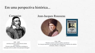 Em uma perspectiva histórica...
Comenius
1592 - 1670
cientista, escritor e integrante da classe
eclesiástica.
Primeiro educador ocidental a privilegiar a
interação entre os pólos instrução/aprendizagem
Jean-Jacques Rousseau
1712 - 1778
“Filósofo, escritor e teórico político genebrino“
As crianças deveriam ser educadas para chegarem ao patamar de adultos
civilizados, felizes e inteligentes
 