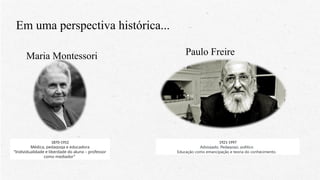 Em uma perspectiva histórica...
Maria Montessori
1870-1952
Médica, pedagoga e educadora
“Individualidade e liberdade do aluno – professor
como mediador”
Paulo Freire
1921-1997
Advogado, Pedagogo, político
Educação como emancipação e teoria do conhecimento.
 
