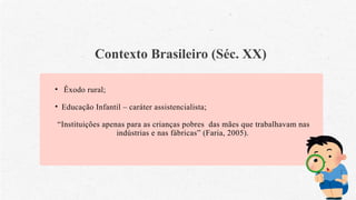 Contexto Brasileiro (Séc. XX)
• Êxodo rural;
• Educação Infantil – caráter assistencialista;
“Instituições apenas para as crianças pobres das mães que trabalhavam nas
indústrias e nas fábricas” (Faria, 2005).
 