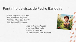 Pontinho de vista, de Pedro Bandeira
Eu sou pequeno, me dizem,
e eu fico muito zangado.
Tenho de olhar todo mundo
com o queixo levantado.
Mas, se formiga falasse
e me visse lá do chão,
ia dizer, com certeza:
— Minha nossa, que grandão!
 