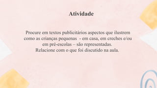Atividade
Procure em textos publicitários aspectos que ilustrem
como as crianças pequenas - em casa, em creches e/ou
em pré-escolas – são representadas.
Relacione com o que foi discutido na aula.
 