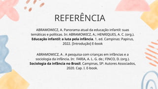 REFERÊNCIA
ABRAMOWICZ, A. Panorama atual da educação infantil: suas
temáticas e políticas. In: ABRAMOWICZ, A.; HENRIQUES, A. C. (org.).
Educação infantil: a luta pela infância. 1. ed. Campinas: Papirus,
2022. [Introdução] E-book
ABRAMOWICZ, A . A pesquisa com crianças em infâncias e a
sociologia da infância. In: FARIA, A. L. G. de.; FINCO, D. (org.).
Sociologia da infância no Brasil. Campinas, SP: Autores Associados,
2020. Cap. I. E-book.
 