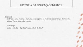 HISTÓRIA DA EDUCAÇÃO INFANTIL
Infância
Infância é uma invenção humana para separar as vivências das crianças do mundo.
adulto. É uma invenção recente.
Etimologia
Latim - infantia - Significa “incapacidade de falar”.
 