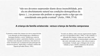 “não nos devemos surpreender diante dessa insensibilidade, pois
ela era absolutamente natural nas condições demográficas da
época. (...) as pessoas não podiam se apegar muito a algo que era
considerado uma perda eventual” (Ariès, 1984, 57-8)
A criança da família aristocrata versus criança da família camponesa
O primeiro contato das crianças era com as amas-de-leite
e sua educação era direcionada para a obediência à
hierarquia familiar e social. Também por conta da
necessidade de manter o patrimônio familiar, os jovens
recebiam uma educação cavaleiresca, feita através de
várias iniciações que os preparavam para participar das
sucessivas guerras, objetivando o acúmulo e defesa das
riquezas privadas (Ponce, 1991).
Vivendo em aldeias, todos estavam organicamente ligados
por laços de dependência (Reis, 1994). A vida cotidiana e a
educação das crianças, criadas por suas mães, eram
reguladas pela comunidade. A domesticidade e privacidade
não eram valorizadas, já que a vida voltava-se para a
comunidade. Contudo, aqui a linhagem não era uma
tradição, já que a família camponesa não possuía
propriedades.
 