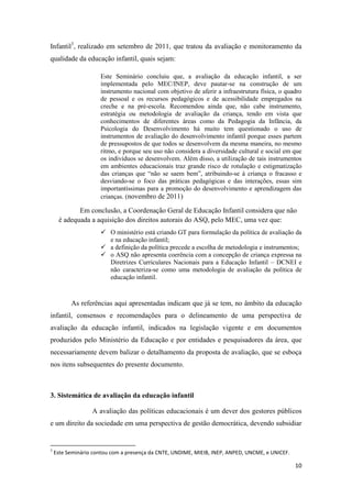 10
Infantil3
, realizado em setembro de 2011, que tratou da avaliação e monitoramento da
qualidade da educação infantil, quais sejam:
Este Seminário concluiu que, a avaliação da educação infantil, a ser
implementada pelo MEC/INEP, deve pautar-se na construção de um
instrumento nacional com objetivo de aferir a infraestrutura física, o quadro
de pessoal e os recursos pedagógicos e de acessibilidade empregados na
creche e na pré-escola. Recomendou ainda que, não cabe instrumento,
estratégia ou metodologia de avaliação da criança, tendo em vista que
conhecimentos de diferentes áreas como da Pedagogia da Infância, da
Psicologia do Desenvolvimento há muito tem questionado o uso de
instrumentos de avaliação do desenvolvimento infantil porque esses partem
de pressupostos de que todos se desenvolvem da mesma maneira, no mesmo
ritmo, e porque seu uso não considera a diversidade cultural e social em que
os indivíduos se desenvolvem. Além disso, a utilização de tais instrumentos
em ambientes educacionais traz grande risco de rotulação e estigmatização
das crianças que “não se saem bem”, atribuindo-se à criança o fracasso e
desviando-se o foco das práticas pedagógicas e das interações, essas sim
importantíssimas para a promoção do desenvolvimento e aprendizagem das
crianças. (novembro de 2011)
Em conclusão, a Coordenação Geral de Educação Infantil considera que não
é adequada a aquisição dos direitos autorais do ASQ, pelo MEC, uma vez que:
 O ministério está criando GT para formulação da política de avaliação da
e na educação infantil;
 a definição da política precede a escolha de metodologia e instrumentos;
 o ASQ não apresenta coerência com a concepção de criança expressa na
Diretrizes Curriculares Nacionais para a Educação Infantil – DCNEI e
não caracteriza-se como uma metodologia de avaliação da política de
educação infantil.
As referências aqui apresentadas indicam que já se tem, no âmbito da educação
infantil, consensos e recomendações para o delineamento de uma perspectiva de
avaliação da educação infantil, indicados na legislação vigente e em documentos
produzidos pelo Ministério da Educação e por entidades e pesquisadores da área, que
necessariamente devem balizar o detalhamento da proposta de avaliação, que se esboça
nos itens subsequentes do presente documento.
3. Sistemática de avaliação da educação infantil
A avaliação das políticas educacionais é um dever dos gestores públicos
e um direito da sociedade em uma perspectiva de gestão democrática, devendo subsidiar
3
Este Seminário contou com a presença da CNTE, UNDIME, MIEIB, INEP, ANPED, UNCME, e UNICEF.
 
