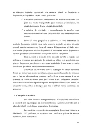11
as diferentes instâncias responsáveis pela educação infantil na formulação e
implementação de propostas e ações, ou seja, possibilitar:
 a análise da formulação e implementação das políticas educacionais e do
papel e da função desempenhados pelas instâncias governamentais, em
direção à construção de uma educação de qualidade;
 a definição de prioridades e encaminhamento de decisões pelos
estabelecimentos educacionais, que possibilitem o aprimoramento de seu
trabalho.
Propõe-se como perspectiva a construção de uma sistemática de
avaliação da educação infantil, o que supõe assumir a avaliação não como atividade
pontual, mas sim como processo. Como tal, requer o delineamento de atividades inter-
relacionadas que garantam um fluxo de produção de informações, análise, julgamento e
decisões que apoiem continuamente a execução das políticas e programas.
Situa-se, assim, a avaliação como atividade inerente à execução das
políticas e programas, com potencial de produção de efeitos e de contribuição aos
gestores do programa, coordenadores, docentes e beneficiários de suas ações, por meio
de subsídios que apoiem o seu contínuo aprimoramento.
Concretizar tal perspectiva supõe a superação do caráter meramente
formal que muitas vezes assume a avaliação, em que seus resultados não são utilizados
para revisão ou reformulação de propostas e ações. O que se quer destacar é que os
processos de avaliação devem servir para induzir ações, redirecionar trajetórias,
subsidiar decisões e formular políticas e planos. Esse processo reveste-se, no entanto, de
um caráter social, político e ideológico que, para se efetivar, remete a construção de
consensos.
 Concepção de avaliação
Para tanto, assume-se nesta proposta que a avaliação deve ser concebida
e construída com a participação de diversas instâncias e segmentos envolvidos com a
educação infantil, possibilitando uma avaliação democrática.
Para explicitar a perspectiva de uma avaliação democrática, recorre-se a
MacDonald (1982, p.17) que, ao apresentar uma classificação política dos estudos
avaliativos, assim a caracteriza:
 