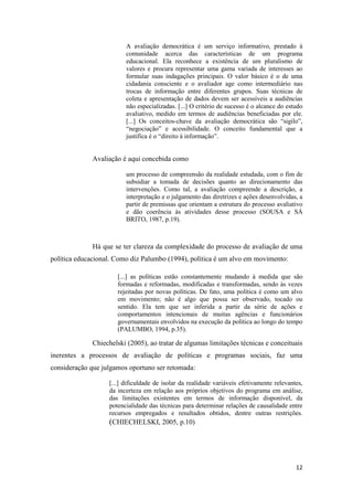 12
A avaliação democrática é um serviço informativo, prestado à
comunidade acerca das características de um programa
educacional. Ela reconhece a existência de um pluralismo de
valores e procura representar uma gama variada de interesses ao
formular suas indagações principais. O valor básico é o de uma
cidadania consciente e o avaliador age como intermediário nas
trocas de informação entre diferentes grupos. Suas técnicas de
coleta e apresentação de dados devem ser acessíveis a audiências
não especializadas. [...] O critério de sucesso é o alcance do estudo
avaliativo, medido em termos de audiências beneficiadas por ele.
[...] Os conceitos-chave da avaliação democrática são “sigilo”,
“negociação” e acessibilidade. O conceito fundamental que a
justifica é o “direito à informação”.
Avaliação é aqui concebida como
um processo de compreensão da realidade estudada, com o fim de
subsidiar a tomada de decisões quanto ao direcionamento das
intervenções. Como tal, a avaliação compreende a descrição, a
interpretação e o julgamento das diretrizes e ações desenvolvidas, a
partir de premissas que orientam a estrutura do processo avaliativo
e dão coerência às atividades desse processo (SOUSA e SÁ
BRITO, 1987, p.19).
Há que se ter clareza da complexidade do processo de avaliação de uma
política educacional. Como diz Palumbo (1994), política é um alvo em movimento:
[...] as políticas estão constantemente mudando à medida que são
formadas e reformadas, modificadas e transformadas, sendo às vezes
rejeitadas por novas políticas. De fato, uma política é como um alvo
em movimento; não é algo que possa ser observado, tocado ou
sentido. Ela tem que ser inferida a partir da série de ações e
comportamentos intencionais de muitas agências e funcionários
governamentais envolvidos na execução da política ao longo do tempo
(PALUMBO, 1994, p.35).
Chiechelski (2005), ao tratar de algumas limitações técnicas e conceituais
inerentes a processos de avaliação de políticas e programas sociais, faz uma
consideração que julgamos oportuno ser retomada:
[...] dificuldade de isolar da realidade variáveis efetivamente relevantes,
da incerteza em relação aos próprios objetivos do programa em análise,
das limitações existentes em termos de informação disponível, da
potencialidade das técnicas para determinar relações de causalidade entre
recursos empregados e resultados obtidos, dentre outras restrições.
(CHIECHELSKI, 2005, p.10)
 