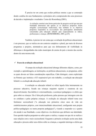 13
É preciso ter em conta que avaliar políticas remete a que se contemple
desde a análise de seus fundamentos e princípios até a compreensão dos seus processos
de decisão e implantação e resultados. Como diz Rosemberg (2001),
A avaliação constitui uma forma particular de pesquisa social que tem por
finalidade determinar não apenas se os objetivos propostos foram
atingidos (conceituação tradicional), mas também se os objetivos
propostos respondem às necessidades dos participantes diretamente
concernidos pela educação infantil: pais (especialmente as mães),
profissionais e crianças. (ROSEMBERG, 2001, p.23).
Também, é preciso ter em conta que a avaliação de políticas educacionais
é um processo, que se realiza em um contexto complexo e plural, por meio de diversos
programas e projetos, atentando-se para que seu delineamento dê visibilidade às
diferenças e desigualdades das redes municipais de ensino do país e mesmo das escolas
dentro de uma mesma rede.
 Focos da avaliação educacional
O campo da avaliação educacional abrange diferentes objetos, como, por
exemplo, a aprendizagem, as instituições, as políticas educacionais, os programas, sobre
os quais devem ser feitas considerações específicas. Cabe distinguir, como explicitado
na Portaria que instituiu o GT responsável por este trabalho, a avaliação na educação
Infantil e a avaliação da educação infantil.
A avaliação na educação infantil se refere àquela feita internamente no
processo educativo, focada nas crianças enquanto sujeitos e coautoras de seu
desenvolvimento. Seu âmbito é o microambiente, o acontecer pedagógico e o efeito que
gera sobre as crianças. Ela é feita pela professora, pelas pessoas que interagem com ela
no cotidiano e pelas próprias crianças. A avaliação da educação infantil toma esse
fenômeno sociocultural (“a educação nos primeiros cinco anos de vida em
estabelecimentos próprios, com intencionalidade educacional, configurada num projeto
político-pedagógico ou numa proposta pedagógica”), visando a responder se e quanto
ele atende à sua finalidade, a seus objetivos e às diretrizes que definem sua identidade.
Essa questão implica perguntar-se sobre quem o realiza, o espaço em que ele se realiza e
suas relações com o meio sociocultural. Enquanto a primeira avaliação aceita uma dada
educação e procura saber seus efeitos sobre as crianças, a segunda interroga a oferta que
 