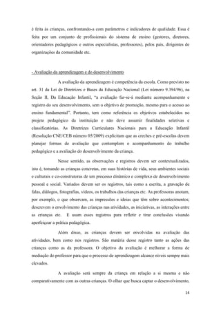 14
é feita às crianças, confrontando-a com parâmetros e indicadores de qualidade. Essa é
feita por um conjunto de profissionais do sistema de ensino (gestores, diretores,
orientadores pedagógicos e outros especialistas, professores), pelos pais, dirigentes de
organizações da comunidade etc.
- Avaliação da aprendizagem e do desenvolvimento
A avaliação da aprendizagem é competência da escola. Como previsto no
art. 31 da Lei de Diretrizes e Bases da Educação Nacional (Lei número 9.394/96), na
Seção II, Da Educação Infantil, “a avaliação far-se-á mediante acompanhamento e
registro do seu desenvolvimento, sem o objetivo de promoção, mesmo para o acesso ao
ensino fundamental”. Portanto, tem como referência os objetivos estabelecidos no
projeto pedagógico da instituição e não deve assumir finalidades seletivas e
classificatórias. As Diretrizes Curriculares Nacionais para a Educação Infantil
(Resolução CNE/CEB número 05/2009) explicitam que as creches e pré-escolas devem
planejar formas de avaliação que contemplem o acompanhamento do trabalho
pedagógico e a avaliação do desenvolvimento da criança.
Nesse sentido, as observações e registros devem ser contextualizados,
isto é, tomando as crianças concretas, em suas histórias de vida, seus ambientes sociais
e culturais e co-construtoras de um processo dinâmico e complexo de desenvolvimento
pessoal e social. Variados devem ser os registros, tais como a escrita, a gravação de
falas, diálogos, fotografias, vídeos, os trabalhos das crianças etc. As professoras anotam,
por exemplo, o que observam, as impressões e ideias que têm sobre acontecimentos;
descrevem o envolvimento das crianças nas atividades, as iniciativas, as interações entre
as crianças etc. E usam esses registros para refletir e tirar conclusões visando
aperfeiçoar a prática pedagógica.
Além disso, as crianças devem ser envolvidas na avaliação das
atividades, bem como nos registros. São matéria desse registro tanto as ações das
crianças como as da professora. O objetivo da avaliação é melhorar a forma de
mediação do professor para que o processo de aprendizagem alcance níveis sempre mais
elevados.
A avaliação será sempre da criança em relação a si mesma e não
comparativamente com as outras crianças. O olhar que busca captar o desenvolvimento,
 