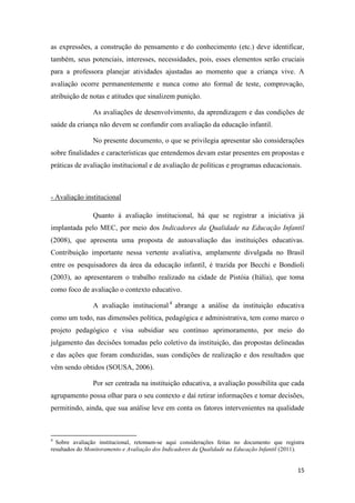 15
as expressões, a construção do pensamento e do conhecimento (etc.) deve identificar,
também, seus potenciais, interesses, necessidades, pois, esses elementos serão cruciais
para a professora planejar atividades ajustadas ao momento que a criança vive. A
avaliação ocorre permanentemente e nunca como ato formal de teste, comprovação,
atribuição de notas e atitudes que sinalizem punição.
As avaliações de desenvolvimento, da aprendizagem e das condições de
saúde da criança não devem se confundir com avaliação da educação infantil.
No presente documento, o que se privilegia apresentar são considerações
sobre finalidades e características que entendemos devam estar presentes em propostas e
práticas de avaliação institucional e de avaliação de políticas e programas educacionais.
- Avaliação institucional
Quanto à avaliação institucional, há que se registrar a iniciativa já
implantada pelo MEC, por meio dos Indicadores da Qualidade na Educação Infantil
(2008), que apresenta uma proposta de autoavaliação das instituições educativas.
Contribuição importante nessa vertente avaliativa, amplamente divulgada no Brasil
entre os pesquisadores da área da educação infantil, é trazida por Becchi e Bondioli
(2003), ao apresentarem o trabalho realizado na cidade de Pistóia (Itália), que toma
como foco de avaliação o contexto educativo.
A avaliação institucional 4
abrange a análise da instituição educativa
como um todo, nas dimensões política, pedagógica e administrativa, tem como marco o
projeto pedagógico e visa subsidiar seu contínuo aprimoramento, por meio do
julgamento das decisões tomadas pelo coletivo da instituição, das propostas delineadas
e das ações que foram conduzidas, suas condições de realização e dos resultados que
vêm sendo obtidos (SOUSA, 2006).
Por ser centrada na instituição educativa, a avaliação possibilita que cada
agrupamento possa olhar para o seu contexto e daí retirar informações e tomar decisões,
permitindo, ainda, que sua análise leve em conta os fatores intervenientes na qualidade
4
Sobre avaliação institucional, retomam-se aqui considerações feitas no documento que registra
resultados do Monitoramento e Avaliação dos Indicadores da Qualidade na Educação Infantil (2011).
 