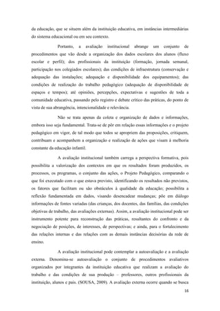 16
da educação, que se situem além da instituição educativa, em instâncias intermediárias
do sistema educacional ou em seu contexto.
Portanto, a avaliação institucional abrange um conjunto de
procedimentos que vão desde a organização dos dados escolares dos alunos (fluxo
escolar e perfil); dos profissionais da instituição (formação, jornada semanal,
participação nos colegiados escolares); das condições de infraestrutura (conservação e
adequação das instalações; adequação e disponibilidade dos equipamentos); das
condições de realização do trabalho pedagógico (adequação de disponibilidade de
espaços e tempos); até opiniões, percepções, expectativas e sugestões de toda a
comunidade educativa, passando pelo registro e debate crítico das práticas, do ponto de
vista de sua abrangência, intencionalidade e relevância.
Não se trata apenas da coleta e organização de dados e informações,
embora isso seja fundamental. Trata-se de pôr em relação essas informações e o projeto
pedagógico em vigor, de tal modo que todos se apropriem das proposições, critiquem,
contribuam e acompanhem a organização e realização de ações que visam à melhoria
constante da educação infantil.
A avaliação institucional também carrega a perspectiva formativa, pois
possibilita a valorização dos contextos em que os resultados foram produzidos, os
processos, os programas, o conjunto das ações, o Projeto Pedagógico, comparando o
que foi executado com o que estava previsto, identificando os resultados não previstos,
os fatores que facilitam ou são obstáculos à qualidade da educação; possibilita a
reflexão fundamentada em dados, visando desencadear mudanças; põe em diálogo
informações de fontes variadas (das crianças, dos docentes, das famílias, das condições
objetivas de trabalho, das avaliações externas). Assim, a avaliação institucional pode ser
instrumento potente para reconstrução das práticas, resultantes do confronto e da
negociação de posições, de interesses, de perspectivas; e ainda, para o fortalecimento
das relações internas e das relações com as demais instâncias decisórias da rede de
ensino.
A avaliação institucional pode contemplar a autoavaliação e a avaliação
externa. Denomina-se autoavaliação o conjunto de procedimentos avaliativos
organizados por integrantes da instituição educativa que realizam a avaliação do
trabalho e das condições de sua produção – professores, outros profissionais da
instituição, alunos e pais. (SOUSA, 2009). A avaliação externa ocorre quando se busca
 
