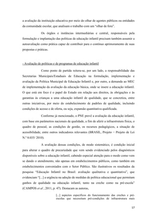 17
a avaliação da instituição educativa por meio do olhar de agentes públicos ou entidades
da comunidade escolar, que analisam o trabalho com um “olhar de fora”.
Os órgãos e instâncias intermediárias e central, responsáveis pela
formulação e implantação das políticas de educação infantil precisam também assumir a
autoavaliação como prática capaz de contribuir para o contínuo aprimoramento de suas
propostas e práticas.
- Avaliação de políticas e de programas de educação infantil
Como ponto de partida reitera-se, por um lado, a responsabilidade das
Secretarias Municipais/Estaduais de Educação na formulação, implementação e
avaliação da Política Municipal de Educação Infantil e, por outro, a demanda ao MEC
de implementação da avaliação da educação básica, onde se insere a educação infantil.
O que está em foco é o papel do Estado em relação aos direitos, às obrigações e às
garantias às crianças a uma educação infantil de qualidade, que se concretiza, entre
outras iniciativas, por meio do estabelecimento de padrões de qualidade, incluindo
condições de acesso e de oferta, ou seja, expansão quantitativa qualificada.
Conforme já mencionado, o PNE prevê a avaliação da educação infantil,
com base em parâmetros nacionais de qualidade, a fim de aferir a infraestrutura física, o
quadro de pessoal, as condições de gestão, os recursos pedagógicos, a situação de
acessibilidade, entre outros indicadores relevantes (BRASIL, Projeto − Projeto de Lei
N.º 8.035/ 2010).
A avaliação dessas condições, de modo sistemático, é condição inicial
para alterar o quadro de precariedade que vem sendo evidenciado pelos diagnósticos
disponíveis sobre a educação infantil, cabendo especial atenção para o modo como vem
se dando o atendimento, não apenas em estabelecimentos públicos, como também em
estabelecimentos conveniados com o Setor Público. São ilustrativos os resultados da
pesquisa “Educação Infantil no Brasil: avaliação qualitativa e quantitativa”, que
evidenciam “[...] a urgência na adoção de medidas de política educacional que permitam
ganhos de qualidade na educação infantil, tanto na creche como na pré-escola”
(CAMPOS et al , 2011, p. 47). Destacam as autoras,
[...] aspectos específicos do funcionamento das creches e pré-
escolas que necessitam pré-condições de infraestrutura mais
 