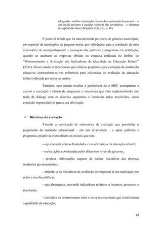18
adequadas, melhor orientação, formação continuada do pessoal – o
que inclui gestores e equipes técnicas das secretarias – e sistemas
de supervisão mais eficientes. (Op. cit., p. 48)
É possível inferir que há uma demanda por parte de gestores municipais,
em especial de municípios de pequeno porte, por referências para a condução de uma
sistemática de acompanhamento e avaliação das políticas e programas em realização,
quando se analisam as respostas obtidas na consulta realizada no âmbito do
“Monitoramento e Avaliação dos Indicadores da Qualidade na Educação Infantil”
(2011). Nesse estudo evidenciou-se que critérios propostos para avaliação da instituição
educativa constituíram-se em referência para iniciativas de avaliação da educação
infantil ofertada por redes de ensino.
Também, esse estudo revelou a pertinência de o MEC acompanhar e
avaliar a execução e efeitos de programas e iniciativas que vêm implementando, por
meio de diálogo com os diversos segmentos e instâncias nelas envolvidos, como
condição imprescindível para a sua efetivação.
 Diretrizes da avaliação
Visando a construção de sistemática de avaliação que possibilite o
julgamento da realidade educacional – em sua diversidade – e apoie políticas e
programas, propõe-se como diretrizes iniciais que esta:
- seja coerente com as finalidades e características da educação infantil;
- inclua ações coordenadas pelos diferentes níveis de governo;
- produza informações capazes de balizar iniciativas das diversas
instâncias governamentais;
- articule-se às iniciativas de avaliação institucional já em realização por
redes e escolas públicas;
- seja abrangente, prevendo indicadores relativos a insumos, processos e
resultados;
- considere os determinantes intra e extra institucionais que condicionam
a qualidade da educação;
 