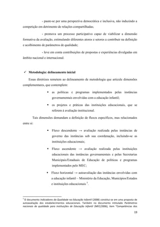 19
- paute-se por uma perspectiva democrática e inclusiva, não induzindo a
competição em detrimento de relações compartilhadas;
- promova um processo participativo capaz de viabilizar a dimensão
formativa da avaliação, estimulando diferentes atores e setores a contribuir na definição
e acolhimento de parâmetros de qualidade;
- leve em conta contribuições de propostas e experiências divulgadas em
âmbito nacional e internacional.
 Metodologia: delineamento inicial
Essas diretrizes remetem ao delineamento de metodologia que articule dimensões
complementares, que contemplem:
 as políticas e programas implementados pelas instâncias
governamentais envolvidas com a educação infantil;
 os projetos e práticas das instituições educacionais, que se
referem à avaliação institucional.
Tais dimensões demandam a definição de fluxos específicos, mas relacionados
entre si:
 Fluxo descendente → avaliação realizada pelas instâncias de
governo das instâncias sob sua coordenação, incluindo-se as
instituições educacionais;
 Fluxo ascendente → avaliação realizada pelas instituições
educacionais das instâncias governamentais e pelas Secretarias
Municipais/Estaduais de Educação de políticas e programas
implementados pelo MEC;
 Fluxo horizontal → autoavaliação das instâncias envolvidas com
a educação infantil – Ministério da Educação, Municípios/Estados
e instituições educacionais 5
.
5
O documento Indicadores da Qualidade na Educação Infantil (2008) constitui-se em uma proposta de
autoavaliação dos estabelecimentos educacionais. Também no documento intitulado Parâmetros
nacionais de qualidade para instituições de Educação Infantil (MEC/2006), item “Competências dos
 