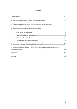 2
Sumário
Apresentação.................................................................................................................3
1. Concepções de infância, criança e educação infantil....................................................4
2. Referências para a avaliação na e da educação infantil no Brasil................................5
3. Sistemática de avaliação da educação infantil..............................................................8
- Concepção de avaliação......................................................................................9
- Focos da avaliação educacional.........................................................................11
- Diretrizes da avaliação......................................................................................16
- Metodologia: delineamento inicial.....................................................................17
4. Parâmetros para a avaliação da educação infantil.......................................................19
5. Encaminhamentos visando à operacionalização da sistemática de avaliação:
indicações iniciais............................................................................................................23
Referências......................................................................................................................26
Anexos.............................................................................................................................29
 