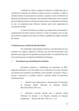 21
A definição de critérios e padrões de referência é condição para que os
resultados das avaliações das diferentes instâncias possam ser cotejados e venham a
subsidiar decisões de aprimoramento de políticas, propostas e ações do Ministério da
Educação, das Secretarias de Educação e das Instituições Educacionais. Deve-se atentar
que já se dispõe de estatísticas educacionais que precisam ser incorporadas na avaliação,
ou seja, sua apropriação pelas diferentes instâncias pode evitar superposição de
levantamento de dados.
A noção de sistemática de avaliação, que integra fluxos concomitantes e
complementares de decisão, procura concretizar a noção de avaliação como um meio
que contribui ao propósito mais amplo de melhorar a qualidade de cuidado e educação
das crianças.
4. Parâmetros para avaliação da educação infantil
Em continuidade à apresentação de diretrizes e do delineamento de uma
sistemática de avaliação, registram-se referências que têm sido disseminadas como
parâmetros para julgamento da qualidade da educação infantil. As indicações feitas têm
como fonte documentos divulgados pelo Ministério da Educação.
 Procedimentos para identificação de referências
Inicialmente procedeu-se a identificação dos documentos do MEC,
preparados diretamente ou por ele apoiado em sua elaboração, que trazem elementos
que apontam para expectativas de qualidade a serem atendidas, seja quanto à oferta, a
insumos, a processos ou a produtos relativos à educação infantil. Os documentos
identificados foram:
1. Subsídios para credenciamento e funcionamento de instituições
de Educação Infantil. Ministério da Educação. Brasília.
MEC/SEF/COEDI, 1998. Vol.1.
2. Referencial curricular nacional para a educação infantil
/Ministério da Educação e do Desporto, Secretaria de Educação
Fundamental. — Brasília: MEC/SEF, 1998. Vol. 1, 2 e 3.
 