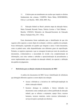 23
11. Critérios para um atendimento em creches que respeite os direitos
fundamentais das crianças. CAMPOS, Maria Malta; ROSEMBERG;
Fúlvia. 6. ed. Brasília : MEC, SEB, 2009. 44 p.
12. Educação Infantil no Brasil: primeira etapa da educação básica.
Maria Fernanda Rezende Nunes, Patrícia Corsino e Vital Didonet. –
Brasília: UNESCO, Ministério da Educação/Secretaria de Educação
Básica, Fundação Orsa, 2011. 102 p.
Esses documentos foram analisados para a identificação do que eles
sugerem sobre aspectos a serem objeto de avaliação e critérios e padrões de aceitação.
Essas informações, registradas em quadros que integram o anexo 3 deste documento,
como se poderá notar, estão disponibilizadas com diferentes graus de especificação.
Portanto, os registros expressam o que se conseguiu levantar por meio da consulta aos
documentos, evidenciando-se a necessidade de revisão e/ou complementação de
informações, caso estas venham a subsidiar a operacionalização de procedimentos a
serem implementados para a avaliação da educação infantil, em especial, a definição
dos padrões de julgamento.
 Referências para avaliação oriundas de documentos do MEC
A análise dos documentos do MEC levou à identificação de referências
que abrangem diferentes aspectos a serem objetos da avaliação:
 Acesso: referindo-se a iniciativas de viabilização/ampliação da
oferta à educação infantil;
 Insumos: destaque às condições e fatores indicados nos
documentos como condição para a oferta qualificada de educação
infantil, que se referem a orçamento, espaço físico, recursos
humanos, recursos materiais, outros recursos (alimentação e
serviços de apoio e proteção aos direitos);
 