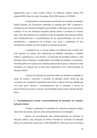 25
Equipamentos para a Rede Escolar Pública de Educação Infantil, Projeto Pró
infância/FNDE; Plano de Ações Articuladas /PAR, PDE Interativo; FUNDEB.
O mapeamento e sistematização de parâmetros de avaliação da educação
infantil presentes nos documentos elaborados ou apoiados pelo MEC evidenciam a
existência de um referencial abrangente para subsidiar a elaboração de uma proposta de
avaliação. O teor das referências propostas permite afirmar a existência de consenso
sobre vários dos elementos que compõem a noção de qualidade na/da educação infantil,
passo fundamental para o encaminhamento de sua operacionalização, por meio de
procedimentos e instrumentos de avaliação, com vistas à implantação de uma
sistemática de avaliação, tal como proposta no presente documento.
A perspectiva de se assumir padrões de referência para avaliação não
pode significar, no entanto, uma simplificação da realidade, reduzindo-a a unidades
simples e quantificáveis, e nem mesmo a circunscrição da atividade avaliativa a uma
dimensão técnica. Respeitar a complexidade e diversidade da realidade e ter presente a
dimensão política da avaliação são condições imprescindíveis para a construção de uma
sistemática de avaliação que se paute pelo compromisso com a democratização da
educação infantil.
A prática da avaliação tem potencial indutor de melhoria na realidade de
oferta, de insumos e processos e resultados da educação infantil, desde que seja
vivenciada com o propósito de possibilitar uma leitura e análise crítica da realidade que
sirva para apoiar decisões e encaminhamentos que se coloquem a serviço do
desenvolvimento de todas as crianças e das finalidades próprias desta etapa da educação
básica.
5 – Encaminhamentos visando à operacionalização da sistemática de avaliação:
indicações iniciais
Visando à implantação da sistemática de avaliação da educação infantil,
objeto deste documento, ações de ordem institucional devem ser planejadas.
Quanto aos procedimentos para institucionalização da avaliação da
educação infantil, como integrante da Política Nacional de Avaliação da Educação
Básica, foi estabelecido acordo entre o MEC/SEB/DICEI e INEP, por meio da Diretoria
 