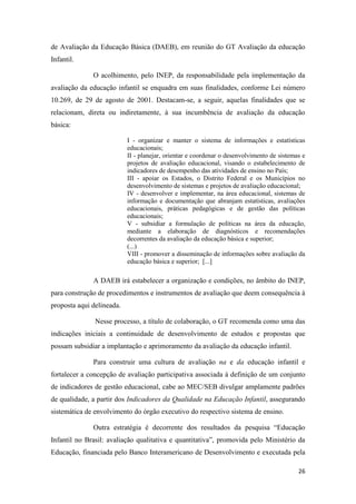 26
de Avaliação da Educação Básica (DAEB), em reunião do GT Avaliação da educação
Infantil.
O acolhimento, pelo INEP, da responsabilidade pela implementação da
avaliação da educação infantil se enquadra em suas finalidades, conforme Lei número
10.269, de 29 de agosto de 2001. Destacam-se, a seguir, aquelas finalidades que se
relacionam, direta ou indiretamente, à sua incumbência de avaliação da educação
básica:
I - organizar e manter o sistema de informações e estatísticas
educacionais;
II - planejar, orientar e coordenar o desenvolvimento de sistemas e
projetos de avaliação educacional, visando o estabelecimento de
indicadores de desempenho das atividades de ensino no País;
III - apoiar os Estados, o Distrito Federal e os Municípios no
desenvolvimento de sistemas e projetos de avaliação educacional;
IV - desenvolver e implementar, na área educacional, sistemas de
informação e documentação que abranjam estatísticas, avaliações
educacionais, práticas pedagógicas e de gestão das políticas
educacionais;
V - subsidiar a formulação de políticas na área da educação,
mediante a elaboração de diagnósticos e recomendações
decorrentes da avaliação da educação básica e superior;
(...)
VIII - promover a disseminação de informações sobre avaliação da
educação básica e superior; [...]
A DAEB irá estabelecer a organização e condições, no âmbito do INEP,
para construção de procedimentos e instrumentos de avaliação que deem consequência à
proposta aqui delineada.
Nesse processo, a título de colaboração, o GT recomenda como uma das
indicações iniciais a continuidade de desenvolvimento de estudos e propostas que
possam subsidiar a implantação e aprimoramento da avaliação da educação infantil.
Para construir uma cultura de avaliação na e da educação infantil e
fortalecer a concepção de avaliação participativa associada à definição de um conjunto
de indicadores de gestão educacional, cabe ao MEC/SEB divulgar amplamente padrões
de qualidade, a partir dos Indicadores da Qualidade na Educação Infantil, assegurando
sistemática de envolvimento do órgão executivo do respectivo sistema de ensino.
Outra estratégia é decorrente dos resultados da pesquisa “Educação
Infantil no Brasil: avaliação qualitativa e quantitativa”, promovida pelo Ministério da
Educação, financiada pelo Banco Interamericano de Desenvolvimento e executada pela
 