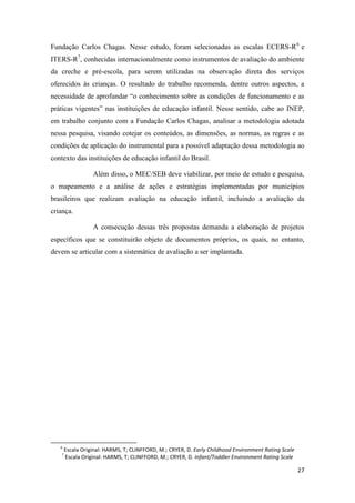 27
Fundação Carlos Chagas. Nesse estudo, foram selecionadas as escalas ECERS-R6
e
ITERS-R7
, conhecidas internacionalmente como instrumentos de avaliação do ambiente
da creche e pré-escola, para serem utilizadas na observação direta dos serviços
oferecidos às crianças. O resultado do trabalho recomenda, dentre outros aspectos, a
necessidade de aprofundar “o conhecimento sobre as condições de funcionamento e as
práticas vigentes” nas instituições de educação infantil. Nesse sentido, cabe ao INEP,
em trabalho conjunto com a Fundação Carlos Chagas, analisar a metodologia adotada
nessa pesquisa, visando cotejar os conteúdos, as dimensões, as normas, as regras e as
condições de aplicação do instrumental para a possível adaptação dessa metodologia ao
contexto das instituições de educação infantil do Brasil.
Além disso, o MEC/SEB deve viabilizar, por meio de estudo e pesquisa,
o mapeamento e a análise de ações e estratégias implementadas por municípios
brasileiros que realizam avaliação na educação infantil, incluindo a avaliação da
criança.
A consecução dessas três propostas demanda a elaboração de projetos
específicos que se constituirão objeto de documentos próprios, os quais, no entanto,
devem se articular com a sistemática de avaliação a ser implantada.
6
Escala Original: HARMS, T; CLINFFORD, M.; CRYER, D. Early Childhood Environment Rating Scale
7
Escala Original: HARMS, T; CLINFFORD, M.; CRYER, D. Infant/Toddler Environment Rating Scale
 
