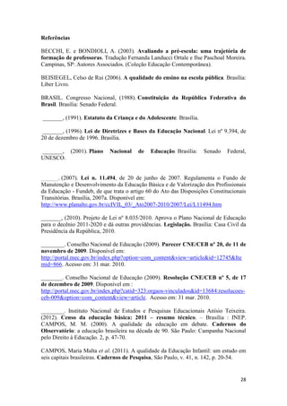 28
Referências
BECCHI, E. e BONDIOLI, A. (2003). Avaliando a pré-escola: uma trajetória de
formação de professoras. Tradução Fernanda Landucci Ortale e Ilse Paschoal Moreira.
Campinas, SP: Autores Associados. (Coleção Educação Contemporânea).
BEISIEGEL, Celso de Rui (2006). A qualidade do ensino na escola pública. Brasília:
Líber Livro.
BRASIL. Congresso Nacional, (1988). Constituição da República Federativa do
Brasil. Brasília: Senado Federal.
_______, (1991). Estatuto da Criança e do Adolescente. Brasília.
_______, (1996). Lei de Diretrizes e Bases da Educação Nacional. Lei nº 9.394, de
20 de dezembro de 1996. Brasília.
_______, (2001). Plano Nacional de Educação. Brasília: Senado Federal,
UNESCO.
______. (2007). Lei n. 11.494, de 20 de junho de 2007. Regulamenta o Fundo de
Manutenção e Desenvolvimento da Educação Básica e de Valorização dos Profissionais
da Educação - Fundeb, de que trata o artigo 60 do Ato das Disposições Constitucionais
Transitórias. Brasília, 2007a. Disponível em:
http://www.planalto.gov.br/ccIVIL_03/_Ato2007-2010/2007/Lei/L11494.htm
_______, (2010). Projeto de Lei nº 8.035/2010. Aprova o Plano Nacional de Educação
para o decênio 2011-2020 e dá outras providências. Legislação. Brasília: Casa Civil da
Presidência da República, 2010.
________. Conselho Nacional de Educação (2009). Parecer CNE/CEB nº 20, de 11 de
novembro de 2009. Disponível em:
http://portal.mec.gov.br/index.php?option=com_content&view=article&id=12745&Ite
mid=866. Acesso em: 31 mar. 2010.
________. Conselho Nacional de Educação (2009). Resolução CNE/CEB nº 5, de 17
de dezembro de 2009. Disponível em :
http://portal.mec.gov.br/index.php?catid=323:orgaos-vinculados&id=13684:resolucoes-
ceb-009&option=com_content&view=article. Acesso em: 31 mar. 2010.
________. Instituto Nacional de Estudos e Pesquisas Educacionais Anísio Teixeira.
(2012). Censo da educação básica: 2011 – resumo técnico. – Brasília : INEP.
CAMPOS, M. M. (2000). A qualidade da educação em debate. Cadernos do
Observatório: a educação brasileira na década de 90. São Paulo: Campanha Nacional
pelo Direito à Educação. 2, p. 47-70.
CAMPOS, Maria Malta et al. (2011). A qualidade da Educação Infantil: um estudo em
seis capitais brasileiras. Cadernos de Pesquisa, São Paulo, v. 41, n. 142, p. 20-54.
 