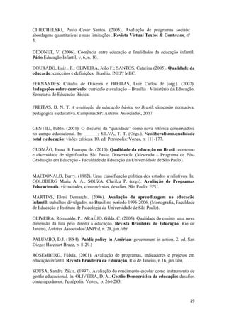 29
CHIECHELSKI, Paulo Cesar Santos. (2005). Avaliação de programas sociais:
abordagens quantitativas e suas limitações . Revista Virtual Textos & Contextos, nº
4.
DIDONET, V. (2006). Coerência entre educação e finalidades da educação infantil.
Pátio Educação Infantil, v. 6, n. 10.
DOURADO, Luiz . F.; OLIVEIRA, João F.; SANTOS, Catarina (2005). Qualidade da
educação: conceitos e definições. Brasília: INEP/ MEC.
FERNANDES, Cláudia de Oliveira e FREITAS, Luiz Carlos de (org.). (2007).
Indagações sobre currículo: currículo e avaliação – Brasília : Ministério da Educação,
Secretaria de Educação Básica.
FREITAS, D. N. T. A avaliação da educação básica no Brasil: dimensão normativa,
pedagógica e educativa. Campinas,SP: Autores Associados, 2007.
GENTILI, Pablo. (2001). O discurso da “qualidade” como nova retórica conservadora
no campo educacional. In: ______; SILVA, T. T. (Orgs.). Neoliberalismo,qualidade
total e educação: visões críticas. 10. ed. Petrópolis: Vozes, p. 111-177.
GUSMÃO, Joana B. Buarque de. (2010). Qualidade da educação no Brasil: consenso
e diversidade de significados São Paulo. Dissertação (Mestrado – Programa de Pós-
Graduação em Educação - Faculdade de Educação da Universidade de São Paulo).
MACDONALD, Barry. (1982). Uma classificação política dos estudos avaliativos. In:
GOLDBERG Maria A. A., SOUZA, Clarilza P. (orgs). Avaliação de Programas
Educacionais: vicissitudes, controvérsias, desafios. São Paulo: EPU.
MARTINS, Eleni Demarchi. (2006). Avaliação da aprendizagem na educação
infantil: trabalhos divulgados no Brasil no período 1996-2006. (Monografia, Faculdade
de Educação e Instituto de Psicologia da Universidade de São Paulo).
OLIVEIRA, Romualdo. P.; ARAÚJO, Gilda. C. (2005). Qualidade do ensino: uma nova
dimensão da luta pelo direito à educação. Revista Brasileira de Educação, Rio de
Janeiro, Autores Associados/ANPEd, n. 28, jan./abr.
PALUMBO, D.J. (1984). Public policy in América: government in action. 2. ed. San
Diego: Harcourt Brace, p. 8-29.)
ROSEMBERG, Fúlvia. (2001). Avaliação de programas, indicadores e projetos em
educação infantil. Revista Brasileira de Educação, Rio de Janeiro, n.16, jan./abr.
SOUSA, Sandra Zákia. (1997). Avaliação do rendimento escolar como instrumento de
gestão educacional. In: OLIVEIRA, D. A.. Gestão Democrática da educação: desafios
contemporâneos. Petrópolis: Vozes, p. 264-283.
 