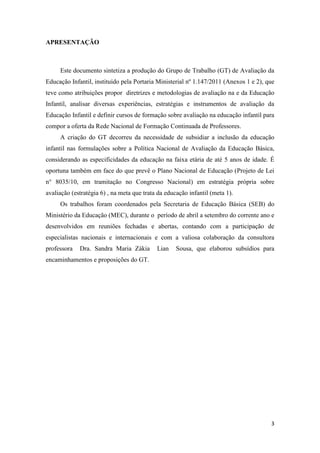 3
APRESENTAÇÃO
Este documento sintetiza a produção do Grupo de Trabalho (GT) de Avaliação da
Educação Infantil, instituído pela Portaria Ministerial nº 1.147/2011 (Anexos 1 e 2), que
teve como atribuições propor diretrizes e metodologias de avaliação na e da Educação
Infantil, analisar diversas experiências, estratégias e instrumentos de avaliação da
Educação Infantil e definir cursos de formação sobre avaliação na educação infantil para
compor a oferta da Rede Nacional de Formação Continuada de Professores.
A criação do GT decorreu da necessidade de subsidiar a inclusão da educação
infantil nas formulações sobre a Política Nacional de Avaliação da Educação Básica,
considerando as especificidades da educação na faixa etária de até 5 anos de idade. É
oportuna também em face do que prevê o Plano Nacional de Educação (Projeto de Lei
n° 8035/10, em tramitação no Congresso Nacional) em estratégia própria sobre
avaliação (estratégia 6) , na meta que trata da educação infantil (meta 1).
Os trabalhos foram coordenados pela Secretaria de Educação Básica (SEB) do
Ministério da Educação (MEC), durante o período de abril a setembro do corrente ano e
desenvolvidos em reuniões fechadas e abertas, contando com a participação de
especialistas nacionais e internacionais e com a valiosa colaboração da consultora
professora Dra. Sandra Maria Zákia Lian Sousa, que elaborou subsídios para
encaminhamentos e proposições do GT.
 