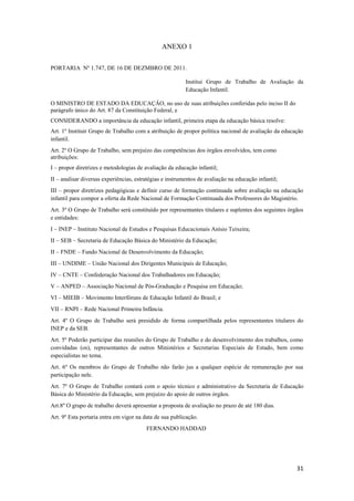 31
ANEXO 1
PORTARIA Nº 1.747, DE 16 DE DEZMBRO DE 2011.
Institui Grupo de Trabalho de Avaliação da
Educação Infantil.
O MINISTRO DE ESTADO DA EDUCAÇÂO, no uso de suas atribuições conferidas pelo inciso II do
parágrafo único do Art. 87 da Constituição Federal, e
CONSIDERANDO a importância da educação infantil, primeira etapa da educação básica resolve:
Art. 1º Instituir Grupo de Trabalho com a atribuição de propor política nacional de avaliação da educação
infantil.
Art. 2º O Grupo de Trabalho, sem prejuízo das competências dos órgãos envolvidos, tem como
atribuições:
I – propor diretrizes e metodologias de avaliação da educação infantil;
II – analisar diversas experiências, estratégias e instrumentos de avaliação na educação infantil;
III – propor diretrizes pedagógicas e definir curso de formação continuada sobre avaliação na educação
infantil para compor a oferta da Rede Nacional de Formação Continuada dos Professores do Magistério.
Art. 3º O Grupo de Trabalho será constituído por representantes titulares e suplentes dos seguintes órgãos
e entidades:
I – INEP – Instituto Nacional de Estudos e Pesquisas Educacionais Anísio Teixeira;
II – SEB – Secretaria de Educação Básica do Ministério da Educação;
II – FNDE – Fundo Nacional de Desenvolvimento da Educação;
III – UNDIME – União Nacional dos Dirigentes Municipais de Educação;
IV – CNTE – Confederação Nacional dos Trabalhadores em Educação;
V – ANPED – Associação Nacional de Pós-Graduação e Pesquisa em Educação;
VI – MIEIB – Movimento Interfóruns de Educação Infantil do Brasil; e
VII – RNPI – Rede Nacional Primeira Infância.
Art. 4º O Grupo de Trabalho será presidido de forma compartilhada pelos representantes titulares do
INEP e da SEB.
Art. 5º Poderão participar das reuniões do Grupo de Trabalho e do desenvolvimento dos trabalhos, como
convidadas (os), representantes de outros Ministérios e Secretarias Especiais de Estado, bem como
especialistas no tema.
Art. 6º Os membros do Grupo de Trabalho não farão jus a qualquer espécie de remuneração por sua
participação nele.
Art. 7º O Grupo de Trabalho contará com o apoio técnico e administrativo da Secretaria de Educação
Básica do Ministério da Educação, sem prejuízo do apoio de outros órgãos.
Art.8º O grupo de trabalho deverá apresentar a proposta de avaliação no prazo de até 180 dias.
Art. 9º Esta portaria entra em vigor na data de sua publicação.
FERNANDO HADDAD
 