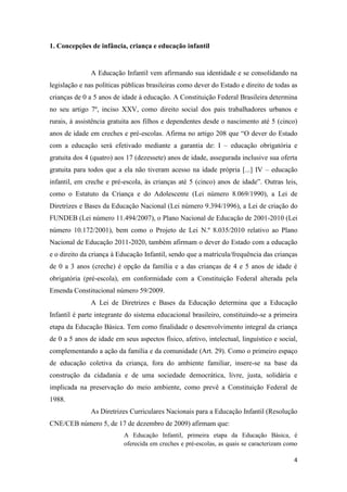 4
1. Concepções de infância, criança e educação infantil
A Educação Infantil vem afirmando sua identidade e se consolidando na
legislação e nas políticas públicas brasileiras como dever do Estado e direito de todas as
crianças de 0 a 5 anos de idade à educação. A Constituição Federal Brasileira determina
no seu artigo 7º, inciso XXV, como direito social dos pais trabalhadores urbanos e
rurais, à assistência gratuita aos filhos e dependentes desde o nascimento até 5 (cinco)
anos de idade em creches e pré-escolas. Afirma no artigo 208 que “O dever do Estado
com a educação será efetivado mediante a garantia de: I – educação obrigatória e
gratuita dos 4 (quatro) aos 17 (dezessete) anos de idade, assegurada inclusive sua oferta
gratuita para todos que a ela não tiveram acesso na idade própria [...] IV – educação
infantil, em creche e pré-escola, às crianças até 5 (cinco) anos de idade”. Outras leis,
como o Estatuto da Criança e do Adolescente (Lei número 8.069/1990), a Lei de
Diretrizes e Bases da Educação Nacional (Lei número 9.394/1996), a Lei de criação do
FUNDEB (Lei número 11.494/2007), o Plano Nacional de Educação de 2001-2010 (Lei
número 10.172/2001), bem como o Projeto de Lei N.º 8.035/2010 relativo ao Plano
Nacional de Educação 2011-2020, também afirmam o dever do Estado com a educação
e o direito da criança à Educação Infantil, sendo que a matrícula/frequência das crianças
de 0 a 3 anos (creche) é opção da família e a das crianças de 4 e 5 anos de idade é
obrigatória (pré-escola), em conformidade com a Constituição Federal alterada pela
Emenda Constitucional número 59/2009.
A Lei de Diretrizes e Bases da Educação determina que a Educação
Infantil é parte integrante do sistema educacional brasileiro, constituindo-se a primeira
etapa da Educação Básica. Tem como finalidade o desenvolvimento integral da criança
de 0 a 5 anos de idade em seus aspectos físico, afetivo, intelectual, linguístico e social,
complementando a ação da família e da comunidade (Art. 29). Como o primeiro espaço
de educação coletiva da criança, fora do ambiente familiar, insere-se na base da
construção da cidadania e de uma sociedade democrática, livre, justa, solidária e
implicada na preservação do meio ambiente, como prevê a Constituição Federal de
1988.
As Diretrizes Curriculares Nacionais para a Educação Infantil (Resolução
CNE/CEB número 5, de 17 de dezembro de 2009) afirmam que:
A Educação Infantil, primeira etapa da Educação Básica, é
oferecida em creches e pré-escolas, as quais se caracterizam como
 