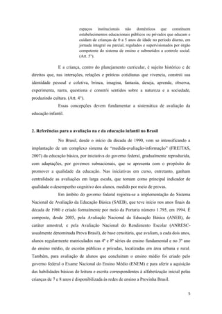 5
espaços institucionais não domésticos que constituem
estabelecimentos educacionais públicos ou privados que educam e
cuidam de crianças de 0 a 5 anos de idade no período diurno, em
jornada integral ou parcial, regulados e supervisionados por órgão
competente do sistema de ensino e submetidos a controle social.
(Art. 5°).
E a criança, centro do planejamento curricular, é sujeito histórico e de
direitos que, nas interações, relações e práticas cotidianas que vivencia, constrói sua
identidade pessoal e coletiva, brinca, imagina, fantasia, deseja, aprende, observa,
experimenta, narra, questiona e constrói sentidos sobre a natureza e a sociedade,
produzindo cultura. (Art. 4°).
Essas concepções devem fundamentar a sistemática de avaliação da
educação infantil.
2. Referências para a avaliação na e da educação infantil no Brasil
No Brasil, desde o início da década de 1990, vem se intensificando a
implantação de um complexo sistema de “medida-avaliação-informação” (FREITAS,
2007) da educação básica, por iniciativa do governo federal, gradualmente reproduzida,
com adaptações, por governos subnacionais, que se apresenta com o propósito de
promover a qualidade da educação. Nas iniciativas em curso, entretanto, ganham
centralidade as avaliações em larga escala, que tomam como principal indicador de
qualidade o desempenho cognitivo dos alunos, medido por meio de provas.
Em âmbito do governo federal registra-se a implementação do Sistema
Nacional de Avaliação da Educação Básica (SAEB), que teve início nos anos finais da
década de 1980 e criado formalmente por meio da Portaria número 1.795, em 1994. É
composto, desde 2005, pela Avaliação Nacional da Educação Básica (ANEB), de
caráter amostral, e pela Avaliação Nacional do Rendimento Escolar (ANRESC-
usualmente denominada Prova Brasil), de base censitária, que avaliam, a cada dois anos,
alunos regularmente matriculados nas 4ª e 8ª séries do ensino fundamental e no 3º ano
do ensino médio, de escolas públicas e privadas, localizadas em área urbana e rural.
Também, para avaliação de alunos que concluíram o ensino médio foi criado pelo
governo federal o Exame Nacional do Ensino Médio (ENEM) e para aferir a aquisição
das habilidades básicas de leitura e escrita correspondentes à alfabetização inicial pelas
crianças de 7 e 8 anos é disponibilizada às redes de ensino a Provinha Brasil.
 