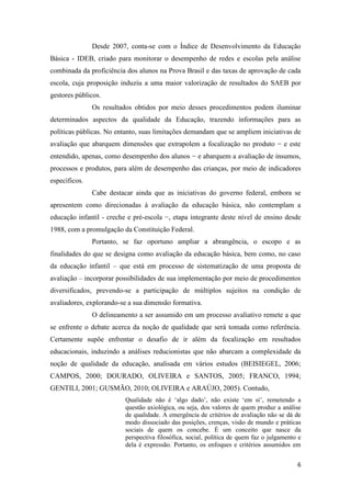6
Desde 2007, conta-se com o Índice de Desenvolvimento da Educação
Básica - IDEB, criado para monitorar o desempenho de redes e escolas pela análise
combinada da proficiência dos alunos na Prova Brasil e das taxas de aprovação de cada
escola, cuja proposição induziu a uma maior valorização de resultados do SAEB por
gestores públicos.
Os resultados obtidos por meio desses procedimentos podem iluminar
determinados aspectos da qualidade da Educação, trazendo informações para as
políticas públicas. No entanto, suas limitações demandam que se ampliem iniciativas de
avaliação que abarquem dimensões que extrapolem a focalização no produto − e este
entendido, apenas, como desempenho dos alunos − e abarquem a avaliação de insumos,
processos e produtos, para além de desempenho das crianças, por meio de indicadores
específicos.
Cabe destacar ainda que as iniciativas do governo federal, embora se
apresentem como direcionadas à avaliação da educação básica, não contemplam a
educação infantil - creche e pré-escola −, etapa integrante deste nível de ensino desde
1988, com a promulgação da Constituição Federal.
Portanto, se faz oportuno ampliar a abrangência, o escopo e as
finalidades do que se designa como avaliação da educação básica, bem como, no caso
da educação infantil – que está em processo de sistematização de uma proposta de
avaliação – incorporar possibilidades de sua implementação por meio de procedimentos
diversificados, prevendo-se a participação de múltiplos sujeitos na condição de
avaliadores, explorando-se a sua dimensão formativa.
O delineamento a ser assumido em um processo avaliativo remete a que
se enfrente o debate acerca da noção de qualidade que será tomada como referência.
Certamente supõe enfrentar o desafio de ir além da focalização em resultados
educacionais, induzindo a análises reducionistas que não abarcam a complexidade da
noção de qualidade da educação, analisada em vários estudos (BEISIEGEL, 2006;
CAMPOS, 2000; DOURADO, OLIVEIRA e SANTOS, 2005; FRANCO, 1994;
GENTILI, 2001; GUSMÃO, 2010; OLIVEIRA e ARAÚJO, 2005). Contudo,
Qualidade não é ‘algo dado’, não existe ‘em si’, remetendo a
questão axiológica, ou seja, dos valores de quem produz a análise
de qualidade. A emergência de critérios de avaliação não se dá de
modo dissociado das posições, crenças, visão de mundo e práticas
sociais de quem os concebe. É um conceito que nasce da
perspectiva filosófica, social, política de quem faz o julgamento e
dela é expressão. Portanto, os enfoques e critérios assumidos em
 