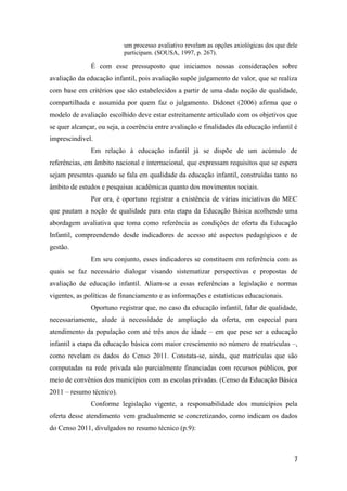 7
um processo avaliativo revelam as opções axiológicas dos que dele
participam. (SOUSA, 1997, p. 267).
É com esse pressuposto que iniciamos nossas considerações sobre
avaliação da educação infantil, pois avaliação supõe julgamento de valor, que se realiza
com base em critérios que são estabelecidos a partir de uma dada noção de qualidade,
compartilhada e assumida por quem faz o julgamento. Didonet (2006) afirma que o
modelo de avaliação escolhido deve estar estreitamente articulado com os objetivos que
se quer alcançar, ou seja, a coerência entre avaliação e finalidades da educação infantil é
imprescindível.
Em relação à educação infantil já se dispõe de um acúmulo de
referências, em âmbito nacional e internacional, que expressam requisitos que se espera
sejam presentes quando se fala em qualidade da educação infantil, construídas tanto no
âmbito de estudos e pesquisas acadêmicas quanto dos movimentos sociais.
Por ora, é oportuno registrar a existência de várias iniciativas do MEC
que pautam a noção de qualidade para esta etapa da Educação Básica acolhendo uma
abordagem avaliativa que toma como referência as condições de oferta da Educação
Infantil, compreendendo desde indicadores de acesso até aspectos pedagógicos e de
gestão.
Em seu conjunto, esses indicadores se constituem em referência com as
quais se faz necessário dialogar visando sistematizar perspectivas e propostas de
avaliação de educação infantil. Aliam-se a essas referências a legislação e normas
vigentes, as políticas de financiamento e as informações e estatísticas educacionais.
Oportuno registrar que, no caso da educação infantil, falar de qualidade,
necessariamente, alude à necessidade de ampliação da oferta, em especial para
atendimento da população com até três anos de idade – em que pese ser a educação
infantil a etapa da educação básica com maior crescimento no número de matrículas –,
como revelam os dados do Censo 2011. Constata-se, ainda, que matrículas que são
computadas na rede privada são parcialmente financiadas com recursos públicos, por
meio de convênios dos municípios com as escolas privadas. (Censo da Educação Básica
2011 – resumo técnico).
Conforme legislação vigente, a responsabilidade dos municípios pela
oferta desse atendimento vem gradualmente se concretizando, como indicam os dados
do Censo 2011, divulgados no resumo técnico (p.9):
 