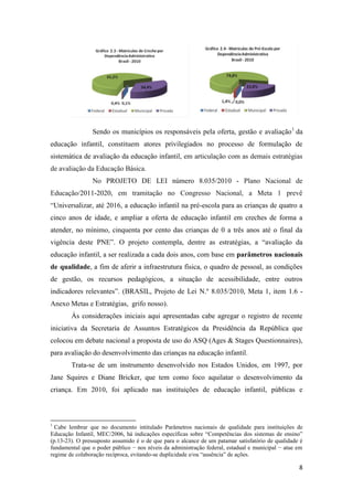 8
Sendo os municípios os responsáveis pela oferta, gestão e avaliação1
da
educação infantil, constituem atores privilegiados no processo de formulação de
sistemática de avaliação da educação infantil, em articulação com as demais estratégias
de avaliação da Educação Básica.
No PROJETO DE LEI número 8.035/2010 - Plano Nacional de
Educação/2011-2020, em tramitação no Congresso Nacional, a Meta 1 prevê
“Universalizar, até 2016, a educação infantil na pré-escola para as crianças de quatro a
cinco anos de idade, e ampliar a oferta de educação infantil em creches de forma a
atender, no mínimo, cinquenta por cento das crianças de 0 a três anos até o final da
vigência deste PNE”. O projeto contempla, dentre as estratégias, a “avaliação da
educação infantil, a ser realizada a cada dois anos, com base em parâmetros nacionais
de qualidade, a fim de aferir a infraestrutura física, o quadro de pessoal, as condições
de gestão, os recursos pedagógicos, a situação de acessibilidade, entre outros
indicadores relevantes”. (BRASIL, Projeto de Lei N.º 8.035/2010, Meta 1, item 1.6 -
Anexo Metas e Estratégias, grifo nosso).
Às considerações iniciais aqui apresentadas cabe agregar o registro de recente
iniciativa da Secretaria de Assuntos Estratégicos da Presidência da República que
colocou em debate nacional a proposta de uso do ASQ (Ages & Stages Questionnaires),
para avaliação do desenvolvimento das crianças na educação infantil.
Trata-se de um instrumento desenvolvido nos Estados Unidos, em 1997, por
Jane Squires e Diane Bricker, que tem como foco aquilatar o desenvolvimento da
criança. Em 2010, foi aplicado nas instituições de educação infantil, públicas e
1
Cabe lembrar que no documento intitulado Parâmetros nacionais de qualidade para instituições de
Educação Infantil, MEC/2006, há indicações específicas sobre “Competências dos sistemas de ensino”
(p.13-23). O pressuposto assumido é o de que para o alcance de um patamar satisfatório de qualidade é
fundamental que o poder público − nos níveis da administração federal, estadual e municipal − atue em
regime de colaboração recíproca, evitando-se duplicidade e/ou “ausência” de ações.
 