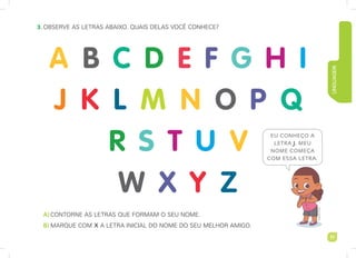 LINGUAGEM
17
3. observe as leTras abaixo. quais delas vocÊ conhece?
A)conTorne as leTras que Formam o seu nome.
B) marque com X a leTra inicial do nome do seu melhor amigo.
imaginario
studio
A B C D E F G H I
J K L M N O P Q
R S T U V
W X Y Z
EU CONHEÇO A
LETRA J. MEU
NOME COMEÇA
COM ESSA LETRA.
 