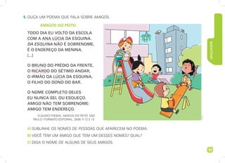 LINGUAGEM
19
5. ouça um poema que Fala sobre amigos.
AMIGOS DO PEITO
TODO DIA EU VOLTO DA ESCOLA
COM A ANA LÚCIA DA ESQUINA.
DA ESQUINA NÃO É SOBRENOME,
É O ENDEREÇO DA MENINA.
[...]
O BRUNO DO PRÉDIO DA FRENTE,
O RICARDO DO SÉTIMO ANDAR,
O IRMÃO DA LÚCIA DA ESQUINA,
O FILHO DO DONO DO BAR.
O NOME COMPLETO DELES
EU NUNCA SEI, OU ESQUEÇO.
AMIGO NÃO TEM SOBRENOME:
AMIGO TEM ENDEREÇO.
clÁudio Thebas. AMIGOS DO PEITO. sÃo
paulo: FormaTo ediTorial, 2009. p
. 12 e 13.
A)sublinhe os nomes de pessoas que aparecem no poema.
B) vocÊ Tem um amigo que Tem um desses nomes? qual?
C) diga o nome de alguns de seus amigos.
art
capri
 