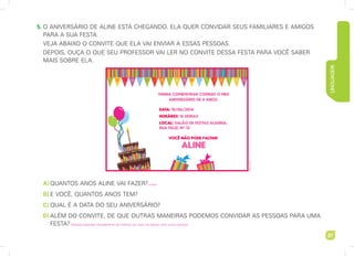 Linguagem
27
	5.	
O ANIVERSÁRIO DE ALInE ESTÁ CHEGANDO. ELA quer CONVIDAR SEUS FAMILIARES E AMIGOS
PARA A SUA FESTA.
VEJA ABAIXO O CONVITE QUE ELA VAI ENVIAR A ESSAS PESSOAS.
DEPOIS, OUÇA O QUE SEU PROFESSOR VAI LER no convite dessa festa para você SABEr
MAIS SOBRE ela.
A	)	QUANTOS ANOS ALINE VAI FAZER?
B	)	 E VOCÊ, QUANTOS ANOS TEM?
C	)	 QUAL É A DATA DO SEU ANIVERSÁRIO?
D	)	Além do convite, de que outras maneiras podemos convidar as pessoas para uma
festa?
Gilberto
Alicio
4 anos.
Resposta esperada: Pessoalmente, por telefone, por carta, por bilhete, entre outras maneiras.
 