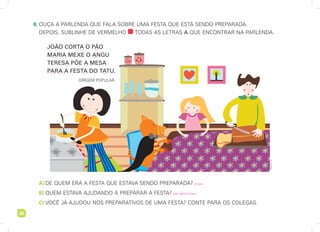 30
30
	8.	
ouça a parlenda que fala sobre uma festa que está sendo preparada.
depois, sublinhe de vermelho todas as letras a que encontrar na parlenda.
A	)	DE QUEM ERA A FESTA QUE ESTAVA SENDO PREPARADA?
B	)	 QUEM ESTAVA AJUDANDO A PREPARAR A FESTA?
C	)	 VOCÊ JÁ AJUDOU NOS PREPARATIVOS DE UMA FESTA? CONTE PARA OS COLEGAS.
joão corta o pão
maria mexe o angu
teresa põe a mesa
para a festa do tatu.
ORIGEM POPULAR.
Alessandra
Tozi
Do tatu.
João, Maria e Teresa.
 