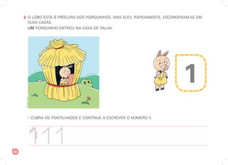 52
2. O LOBO ESTÁ À PROCURA DOS PORQUINHOS. MAS ELES, RAPIDAMENTE, ESCONDERAM-SE EM
SUAS CASAS.
UM PORQUINHO ENTROU NA CASA DE PALHA.
• CUBRA OS PONTILHADOS E CONTINUE A ESCREVER O NÚMERO 1.
1 1
1
1
Ilustrações:
Art
Capri
1
 