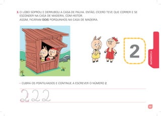 MATEMÁTICA
53
3. O LOBO SOPROU E DERRUBOU A CASA DE PALHA. ENTÃO, CÍCERO TEVE QUE CORRER E SE
ESCONDER NA CASA DE MADEIRA, COM HEITOR.
ASSIM, FICARAM DOIS PORQUINHOS NA CASA DE MADEIRA.
• CUBRA OS PONTILHADOS E CONTINUE A ESCREVER O NÚMERO 2.
2
222
2
Ilustrações:
Art
Capri
 