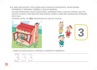 54
4. O LOBO NÃO DESISTIU, POIS QUERIA MUITO PEGAR OS PORQUINHOS. ENTÃO SOPROU
NOVAMENTE E DERRUBOU TAMBÉM A CASA DE MADEIRA.
OS DOIS PORQUINHOS, MUITO ASSUSTADOS, CORRERAM PARA A CASA DE PRÁTICO, QUE ERA
FEITA DE TIJOLOS E POR ISSO ERA MAIS SEGURA. ASSIM O LOBO NÃO CONSEGUIRIA DERRUBAR
ESTA CASA.
FICARAM, ENTÃO, OS TRÊS PORQUINHOS NA CASA DE TIJOLOS.
• CUBRA OS PONTILHADOS E CONTINUE A ESCREVER O NÚMERO 3.
3
3 3
3
3
Ilustrações:
Art
Capri
 