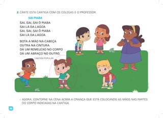 66
2. CANTE ESTA CANTIGA COM OS COLEGAS E O PROFESSOR.
SAI PIABA
• AGORA, CONTORNE NA CENA ACIMA A CRIANÇA QUE ESTÁ COLOCANDO AS MÃOS NAS PARTES
DO CORPO INDICADAS NA CANTIGA.
Imaginario
Studio
SAI, SAI, SAI Ô PIABA
SAI LÁ DA LAGOA
SAI, SAI, SAI Ô PIABA
SAI LÁ DA LAGOA
BOTA A MÃO NA CABEÇA
OUTRA NA CINTURA
DÁ UM REMELEXO NO CORPO
DÁ UM ABRAÇO NO OUTRO.
CANTIGA POPULAR.
 