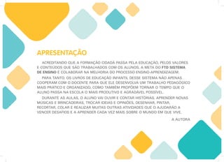 APRESENTAÇÃO
ACREDITANDO QUE A FORMAÇÃO CIDADÃ PASSA PELA EDUCAÇÃO, PELOS VALORES
E CONTEÚDOS QUE SÃO TRABALHADOS COM OS ALUNOS, A META DO FTD SISTEMA
DE ENSINO É COLABORAR NA MELHORIA DO PROCESSO ENSINO-APRENDIZAGEM.
PARA TANTO, OS LIVROS DE EDUCAÇÃO INFANTIL DESSE SISTEMA NÃO APENAS
COOPERAM COM O DOCENTE PARA QUE ELE DESENVOLVA UM TRABALHO PEDAGÓGICO
MAIS PRÁTICO E ORGANIZADO, COMO TAMBÉM PROPÕEM TORNAR O TEMPO QUE O
ALUNO PASSA NA ESCOLA O MAIS PRODUTIVO E AGRADÁVEL POSSÍVEL.
DURANTE AS AULAS, O ALUNO VAI OUVIR E CONTAR HISTÓRIAS, APRENDER NOVAS
MÚSICAS E BRINCADEIRAS, TROCAR IDEIAS E OPINIÕES, DESENHAR, PINTAR,
RECORTAR, COLAR E REALIZAR MUITAS OUTRAS ATIVIDADES QUE O AJUDARÃO A
VENCER DESAFIOS E A APRENDER CADA VEZ MAIS SOBRE O MUNDO EM QUE VIVE.
A AUTORA
 