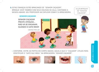 NATUREZA
E
SOCIEDADE
71
5. ESTAS CRIANÇAS ESTÃO BRINCANDO DE “SENHOR CAÇADOR”.
BRINQUE VOCÊ TAMBÉM COM SEUS COLEGAS DA SALA, CANTANDO A
MÚSICA ABAIXO. SEU PROFESSOR VAI EXPLICAR COMO É A BRINCADEIRA.
SENHOR CAÇADOR
SENHOR CAÇADOR
PRESTE ATENÇÃO...
NÃO VÁ SE ENGANAR,
QUANDO O GATO MIAR!
CANTIGA POPULAR.
• CONTORNE, ENTRE AS PARTES DO CORPO ABAIXO, AQUELA QUE O “CAÇADOR” UTILIZA PARA
IDENTIFICAR O “GATO QUE MIOU” NA BRINCADEIRA “SENHOR CAÇADOR”.
EU JÁ BRINQUEI
DE “SENHOR
CAÇADOR”.
Gleb
Semenjuk/
Shutterstock/Glow
Images
Losevsky
Photo
and
Video/
Shutterstock/Glow
Images
Photodisc/Getty
Images
Ilya
Andriyanov/
Shutterstock/Glow
Images
aida
ricciardiello/
Shutterstock/Glow
Images
Imaginario
Studio
Bruna
Assis
Brasil
 
