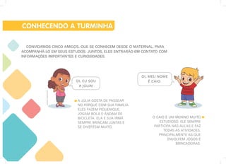 Ilustrações:
Imaginario
Studio
CONVIDAMOS CINCO AMIGOS, QUE SE CONHECEM DESDE O MATERNAL, PARA
ACOMPANHÁ-LO EM SEUS ESTUDOS. JUNTOS, ELES ENTRARÃO EM CONTATO COM
INFORMAÇÕES IMPORTANTES E CURIOSIDADES.
CONHECENDO A TURMINHA
O CAIO É UM MENINO MUITO
ESTUDIOSO. ELE SEMPRE
PARTICIPA NAS AULAS E FAZ
TODAS AS ATIVIDADES,
PRINCIPALMENTE AS QUE
ENVOLVEM JOGOS E
BRINCADEIRAS.
A JÚLIA GOSTA DE PASSEAR
NO PARQUE COM SUA FAMÍLIA.
ELES FAZEM PIQUENIQUE,
JOGAM BOLA E ANDAM DE
BICICLETA. ELA E SUA IRMÃ
SEMPRE BRINCAM JUNTAS E
SE DIVERTEM MUITO.
OI, EU SOU
A JÚLIA!
OI, MEU NOME
É CAIO.
 