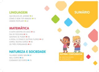 NATUREZA E SOCIEDADE
FALANDO SOBRE MIM 58
MEU CORPO 65
CUIDANDO DO CORPO 73
LINGUAGEM
QUE BELEZA DE JARDIM! 8
COMO É BOM TER AMIGOS! 15
VAMOS FESTEJAR! 22
MATEMÁTICA
O SAPO DENTRO DO SACO 32
DIA DE PESCARIA 35
ADIVINHE SE PUDER 39
A ROSA, O CRAVO E OUTRAS FLORES 43
CORES, MUITAS CORES! 46
OS TRÊS PORQUINHOS 51
MATERIAL COMPLEMENTAR
DESTACÁVEIS 1
ADESIVOS 23
SUMÁRIO
 