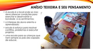 ANÍSIO TEIXEIRA E SEU PENSAMENTO
• A escola é o local onde se vive;
deve oferecer condições para
exercitar e desenvolver a
bondade e os sentimentos;
• o interesse do aluno orienta o
aprendizado;
• estudo é esforço para resolver
conflitos, problemas e executar
projetos;
• uma escola para as crianças que
nem sempre os pais são capazes
de educar.
 