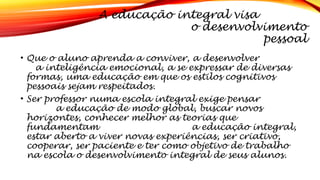 A educação integral visa
o desenvolvimento
pessoal
• Que o aluno aprenda a conviver, a desenvolver
a inteligência emocional, a se expressar de diversas
formas, uma educação em que os estilos cognitivos
pessoais sejam respeitados.
• Ser professor numa escola integral exige pensar
a educação de modo global, buscar novos
horizontes, conhecer melhor as teorias que
fundamentam a educação integral,
estar aberto a viver novas experiências, ser criativo,
cooperar, ser paciente e ter como objetivo de trabalho
na escola o desenvolvimento integral de seus alunos.
 