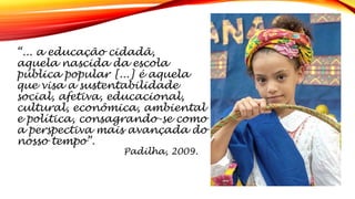 “... a educação cidadã,
aquela nascida da escola
pública popular [...] é aquela
que visa a sustentabilidade
social, afetiva, educacional,
cultural, econômica, ambiental
e política, consagrando-se como
a perspectiva mais avançada do
nosso tempo”.
Padilha, 2009.
 